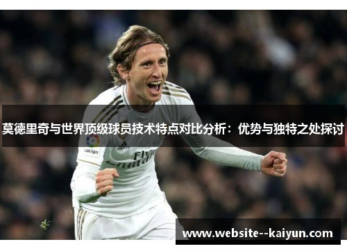 莫德里奇与世界顶级球员技术特点对比分析：优势与独特之处探讨