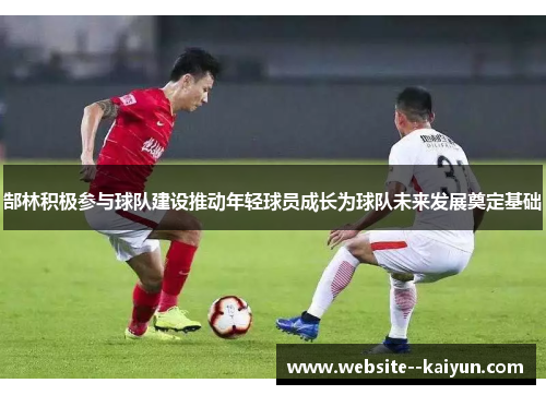 郜林积极参与球队建设推动年轻球员成长为球队未来发展奠定基础 郜林积极参与球队建设推动年轻球员成长为球队未来发展奠定基础