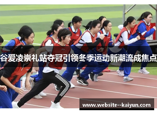 谷爱凌崇礼站夺冠引领冬季运动新潮流成焦点