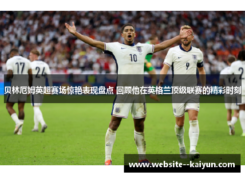 贝林厄姆英超赛场惊艳表现盘点 回顾他在英格兰顶级联赛的精彩时刻