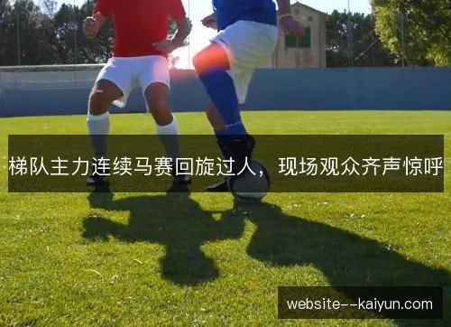 梯队主力连续马赛回旋过人,现场观众齐声惊呼 梯队主力连续马赛回旋过人,现场观众齐声惊呼